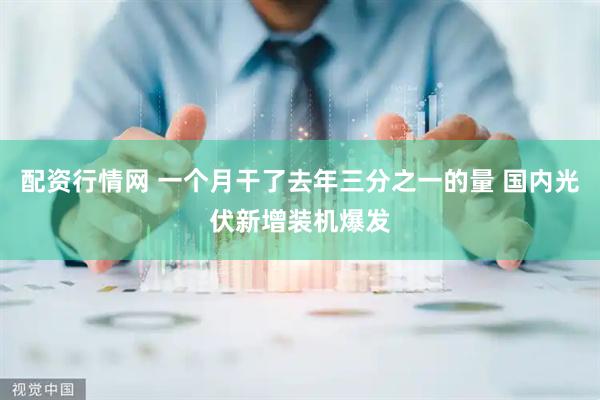 配资行情网 一个月干了去年三分之一的量 国内光伏新增装机爆发