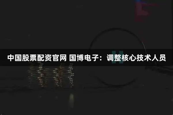 中国股票配资官网 国博电子：调整核心技术人员