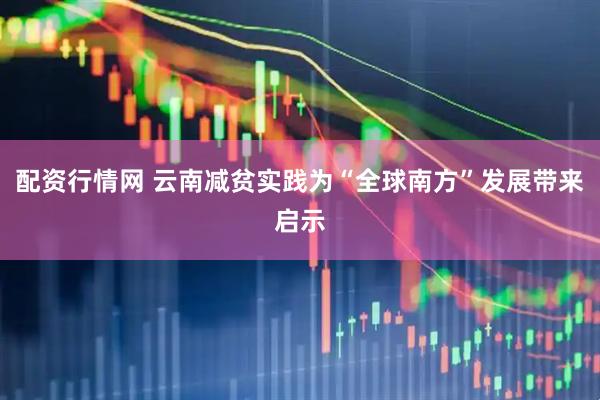 配资行情网 云南减贫实践为“全球南方”发展带来启示