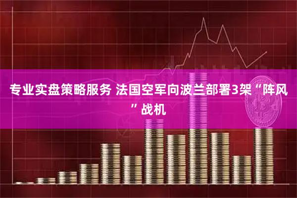 专业实盘策略服务 法国空军向波兰部署3架“阵风”战机