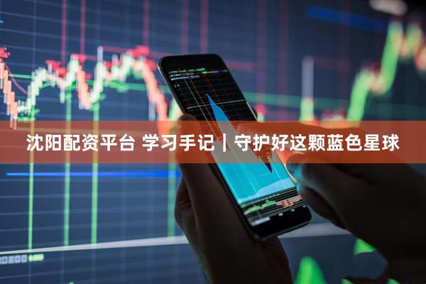 沈阳配资平台 学习手记｜守护好这颗蓝色星球