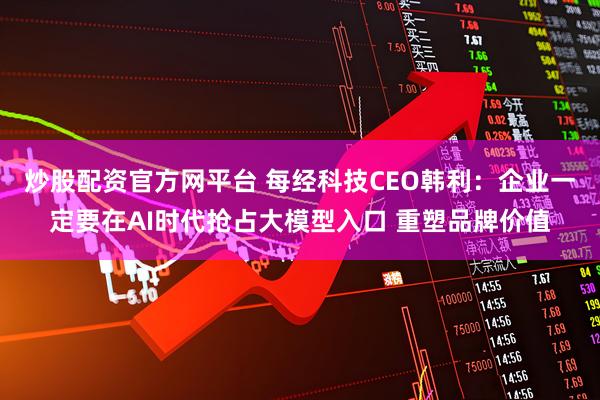 炒股配资官方网平台 每经科技CEO韩利：企业一定要在AI时代抢占大模型入口 重塑品牌价值