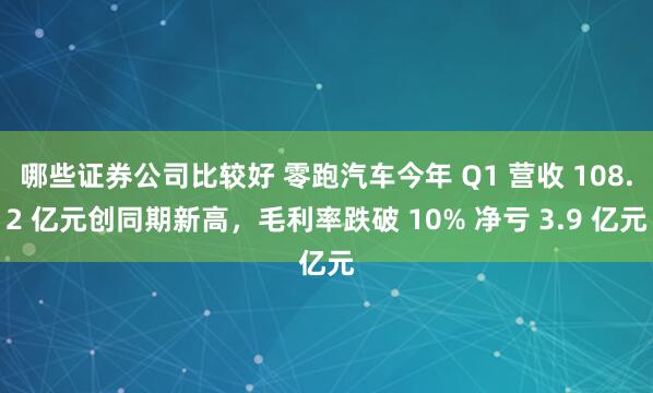 哪些证券公司比较好 零跑汽车今年 Q1 营收 108.2 亿元创同期新高，毛利率跌破 10% 净亏 3.9 亿元