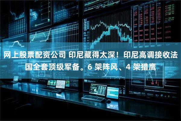 网上股票配资公司 印尼藏得太深！印尼高调接收法国全套顶级军备。6 架阵风、4 架猎鹰